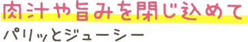 肉汁や旨みを閉じ込めてパリッとジューシー